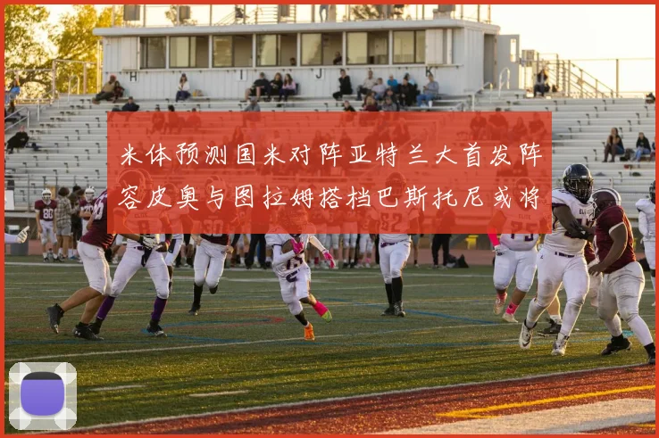米体预测国米对阵亚特兰大首发阵容皮奥与图拉姆搭档巴斯托尼或将首发