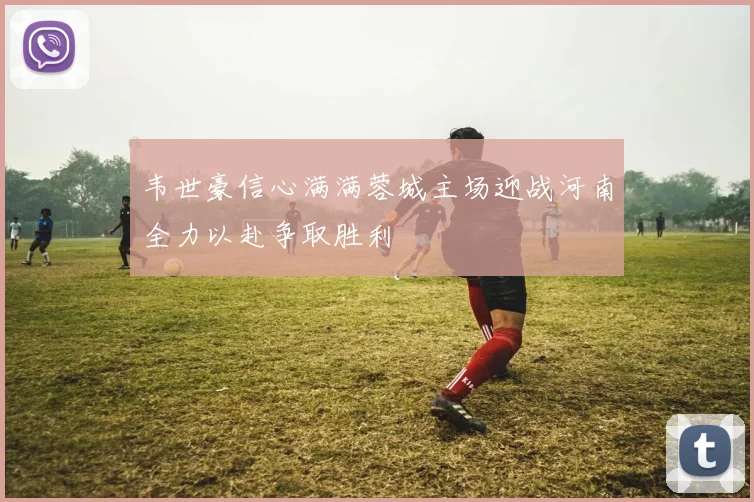 韦世豪信心满满蓉城主场迎战河南全力以赴争取胜利