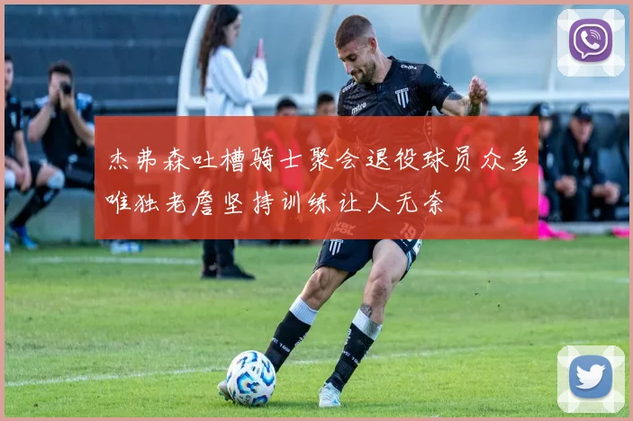 杰弗森吐槽骑士聚会退役球员众多唯独老詹坚持训练让人无奈