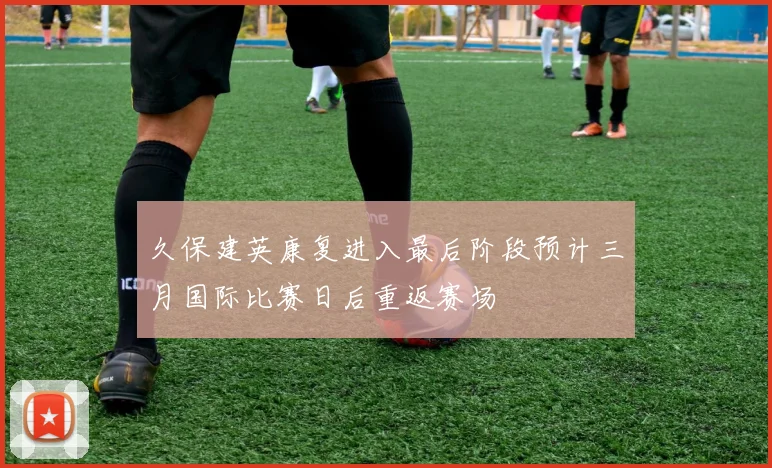久保建英康复进入最后阶段预计三月国际比赛日后重返赛场