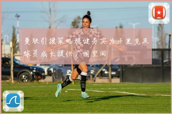 曼联引援策略稳健务实为卡里克及球员成长提供广阔空间