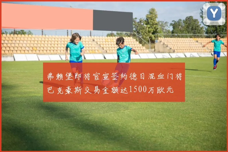 弗赖堡即将官宣签约德日混血门将巴克豪斯交易金额达1500万欧元