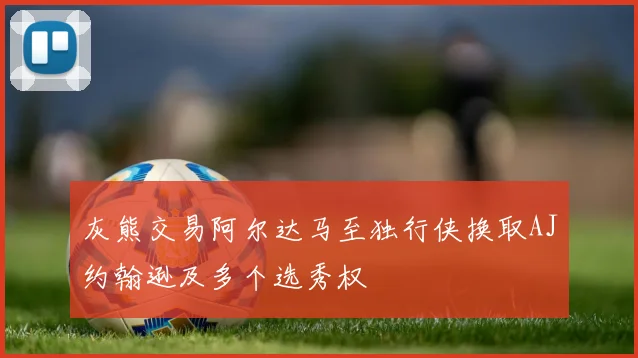 灰熊交易阿尔达马至独行侠换取AJ约翰逊及多个选秀权