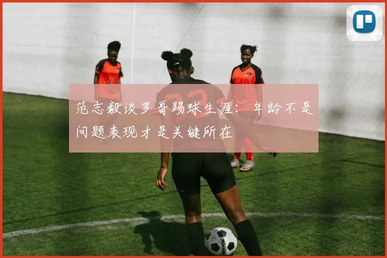 范志毅谈罗哥踢球生涯：年龄不是问题表现才是关键所在