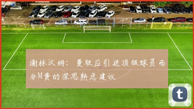 谢林汉姆：曼联应引进顶级球员而非M费的深思熟虑建议