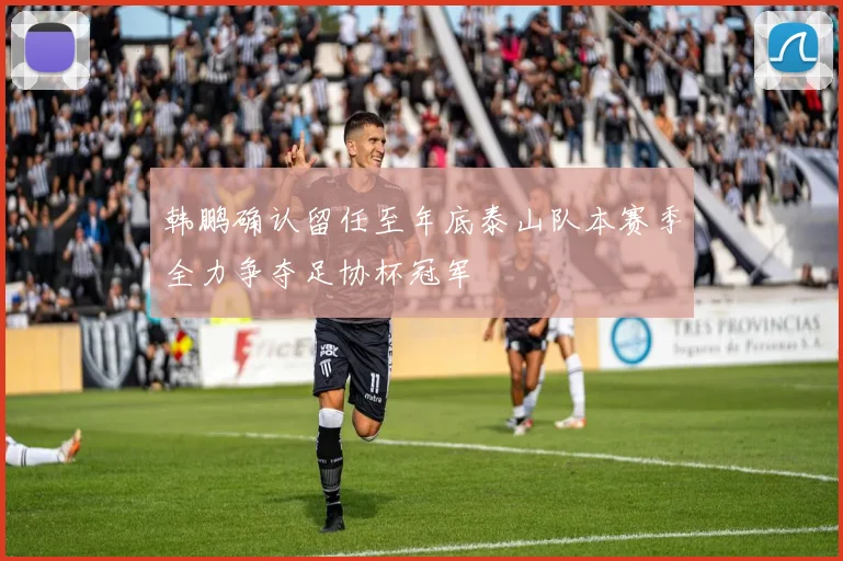 韩鹏确认留任至年底泰山队本赛季全力争夺足协杯冠军
