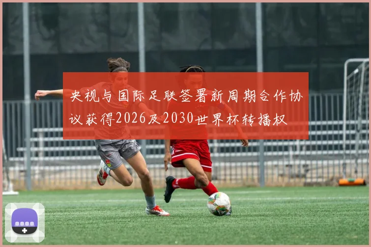 央视与国际足联签署新周期合作协议获得2026及2030世界杯转播权
