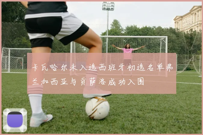 卡瓦哈尔未入选西班牙初选名单弗兰加西亚与贡萨洛成功入围