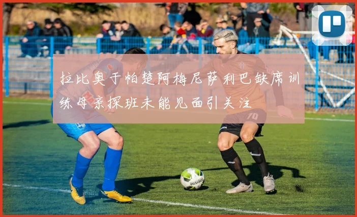 拉比奥于帕楚阿梅尼萨利巴缺席训练母亲探班未能见面引关注