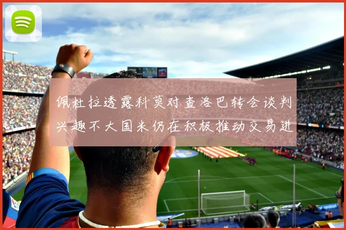 佩杜拉透露科莫对查洛巴转会谈判兴趣不大国米仍在积极推动交易进程