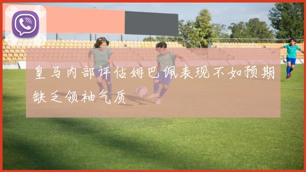 皇马内部评估姆巴佩表现不如预期缺乏领袖气质