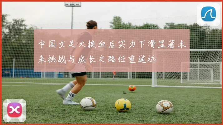 中国女足大换血后实力下滑显著未来挑战与成长之路任重道远