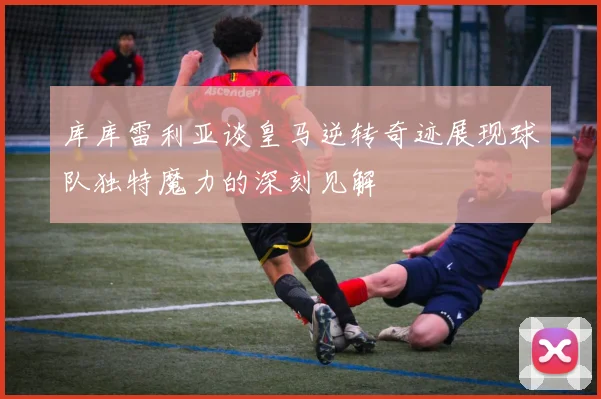 库库雷利亚谈皇马逆转奇迹展现球队独特魔力的深刻见解