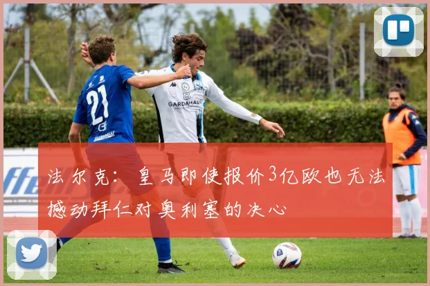 法尔克：皇马即使报价3亿欧也无法撼动拜仁对奥利塞的决心