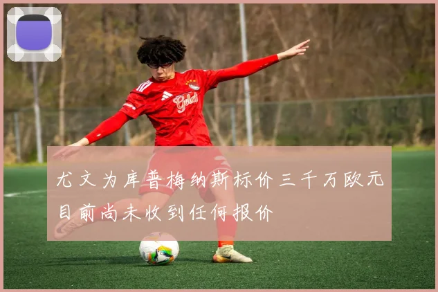 尤文为库普梅纳斯标价三千万欧元目前尚未收到任何报价
