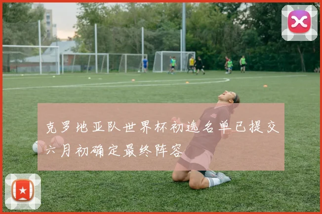 克罗地亚队世界杯初选名单已提交六月初确定最终阵容